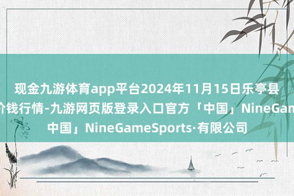 现金九游体育app平台2024年11月15日乐亭县冀东果菜批发市集价钱行情-九游网页版登录入口官方「中国」NineGameSports·有限公司