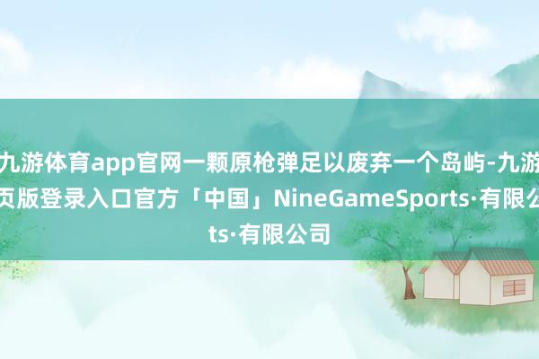 九游体育app官网一颗原枪弹足以废弃一个岛屿-九游网页版登录入口官方「中国」NineGameSports·有限公司