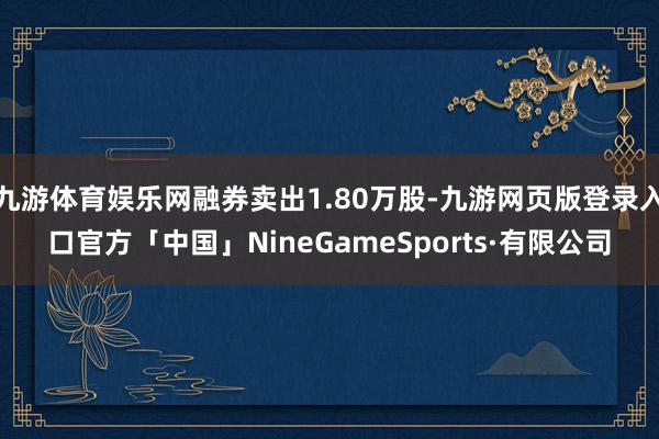 九游体育娱乐网融券卖出1.80万股-九游网页版登录入口官方「中国」NineGameSports·有限公司