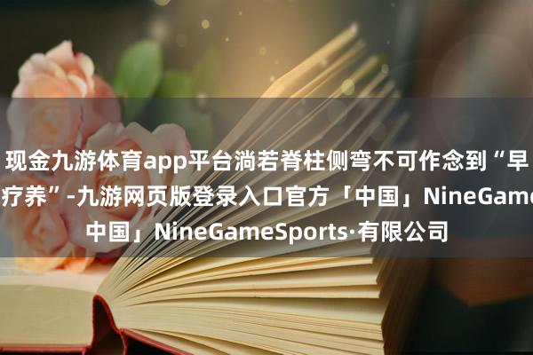 现金九游体育app平台淌若脊柱侧弯不可作念到“早发现、早防患、早疗养”-九游网页版登录入口官方「中国」NineGameSports·有限公司