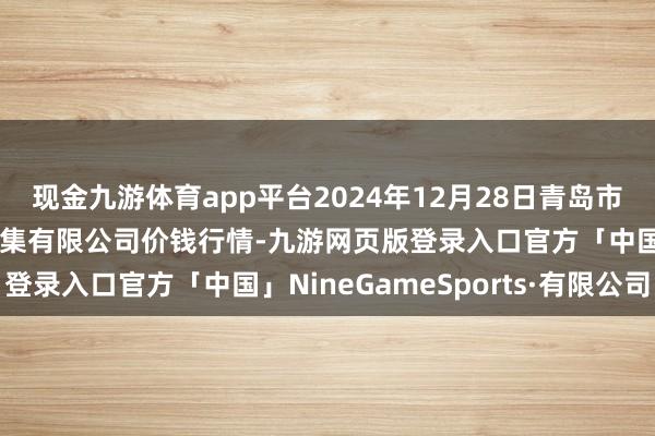 现金九游体育app平台2024年12月28日青岛市城阳蔬菜水居品批发市集有限公司价钱行情-九游网页版登录入口官方「中国」NineGameSports·有限公司