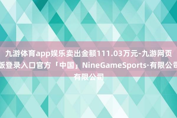 九游体育app娱乐卖出金额111.03万元-九游网页版登录入口官方「中国」NineGameSports·有限公司