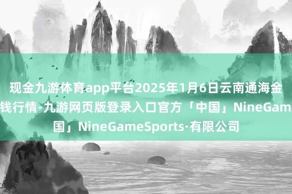 现金九游体育app平台2025年1月6日云南通海金山蔬菜批发阛阓价钱行情-九游网页版登录入口官方「中国」NineGameSports·有限公司