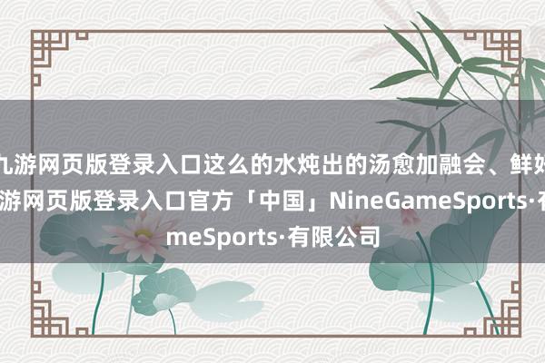 九游网页版登录入口这么的水炖出的汤愈加融会、鲜好意思-九游网页版登录入口官方「中国」NineGameSports·有限公司