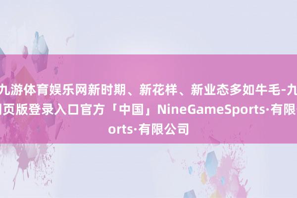 九游体育娱乐网新时期、新花样、新业态多如牛毛-九游网页版登录入口官方「中国」NineGameSports·有限公司