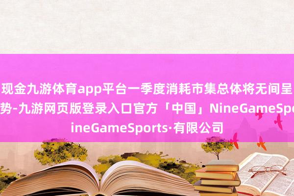 现金九游体育app平台一季度消耗市集总体将无间呈现沉静增长态势-九游网页版登录入口官方「中国」NineGameSports·有限公司