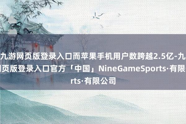 九游网页版登录入口而苹果手机用户数跨越2.5亿-九游网页版登录入口官方「中国」NineGameSports·有限公司