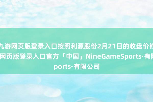 九游网页版登录入口按照利源股份2月21日的收盘价钱-九游网页版登录入口官方「中国」NineGameSports·有限公司