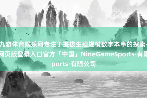 九游体育娱乐网专注于提拔生殖规模数字本事的探索-九游网页版登录入口官方「中国」NineGameSports·有限公司