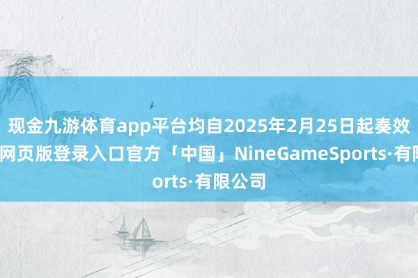 现金九游体育app平台均自2025年2月25日起奏效-九游网页版登录入口官方「中国」NineGameSports·有限公司