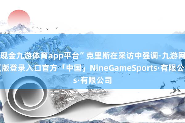 现金九游体育app平台”克里斯在采访中强调-九游网页版登录入口官方「中国」NineGameSports·有限公司