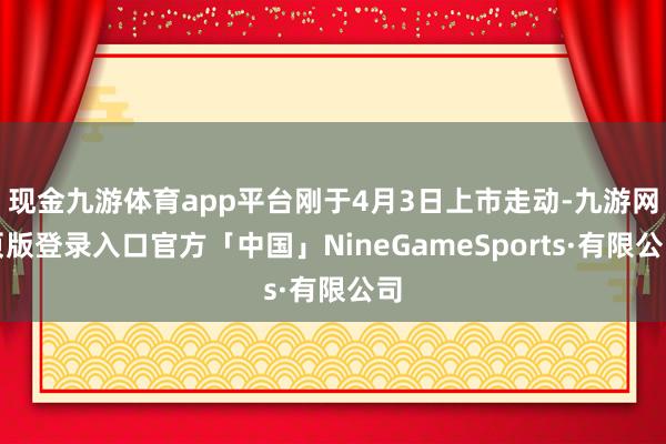 现金九游体育app平台刚于4月3日上市走动-九游网页版登录入口官方「中国」NineGameSports·有限公司