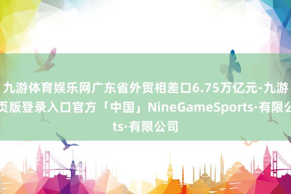 九游体育娱乐网广东省外贸相差口6.75万亿元-九游网页版登录入口官方「中国」NineGameSports·有限公司