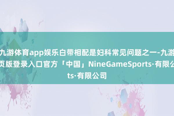 九游体育app娱乐白带相配是妇科常见问题之一-九游网页版登录入口官方「中国」NineGameSports·有限公司