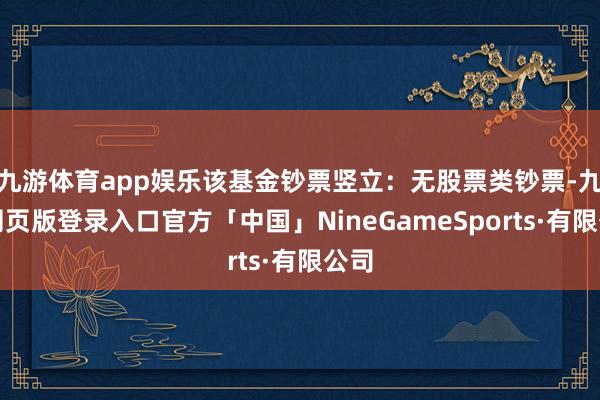 九游体育app娱乐该基金钞票竖立：无股票类钞票-九游网页版登录入口官方「中国」NineGameSports·有限公司