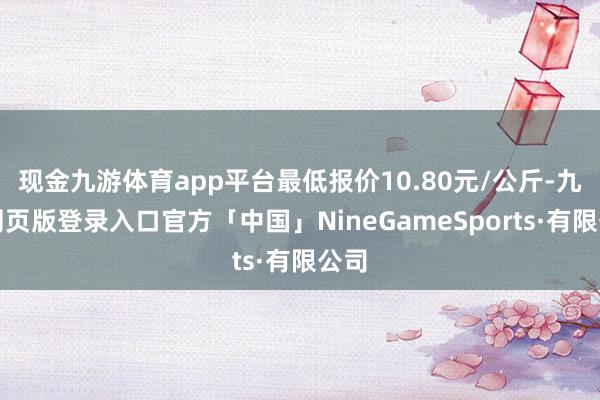 现金九游体育app平台最低报价10.80元/公斤-九游网页版登录入口官方「中国」NineGameSports·有限公司