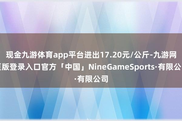 现金九游体育app平台进出17.20元/公斤-九游网页版登录入口官方「中国」NineGameSports·有限公司