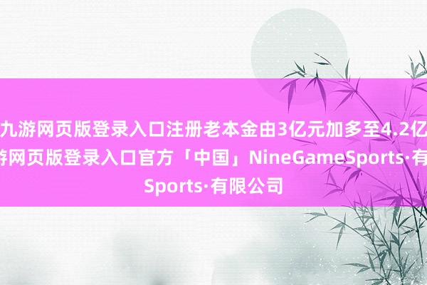 九游网页版登录入口注册老本金由3亿元加多至4.2亿元-九游网页版登录入口官方「中国」NineGameSports·有限公司