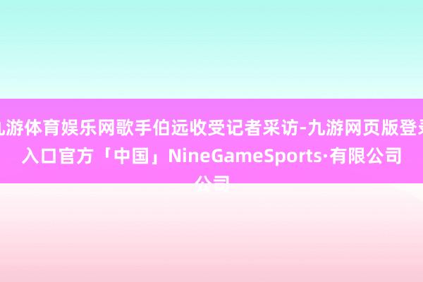 九游体育娱乐网歌手伯远收受记者采访-九游网页版登录入口官方「中国」NineGameSports·有限公司
