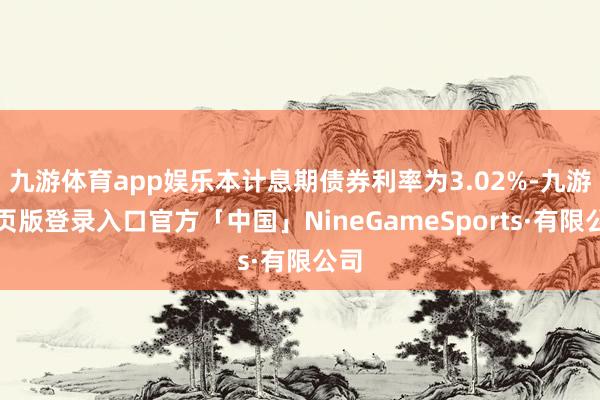 九游体育app娱乐本计息期债券利率为3.02%-九游网页版登录入口官方「中国」NineGameSports·有限公司