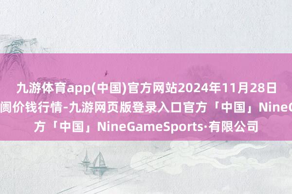 九游体育app(中国)官方网站2024年11月28日佛山中南农居品批发阛阓价钱行情-九游网页版登录入口官方「中国」NineGameSports·有限公司