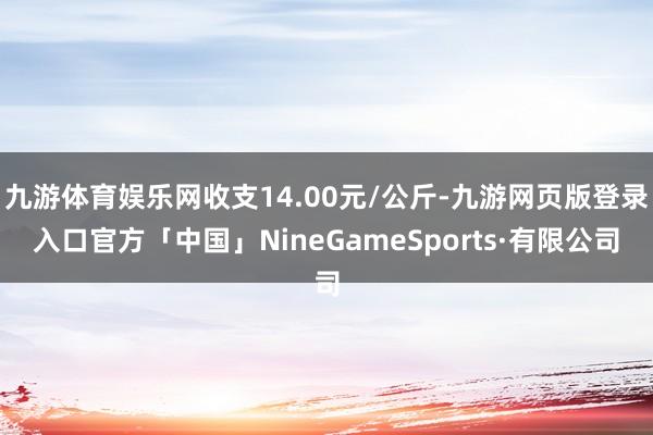 九游体育娱乐网收支14.00元/公斤-九游网页版登录入口官方「中国」NineGameSports·有限公司