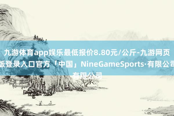九游体育app娱乐最低报价8.80元/公斤-九游网页版登录入口官方「中国」NineGameSports·有限公司