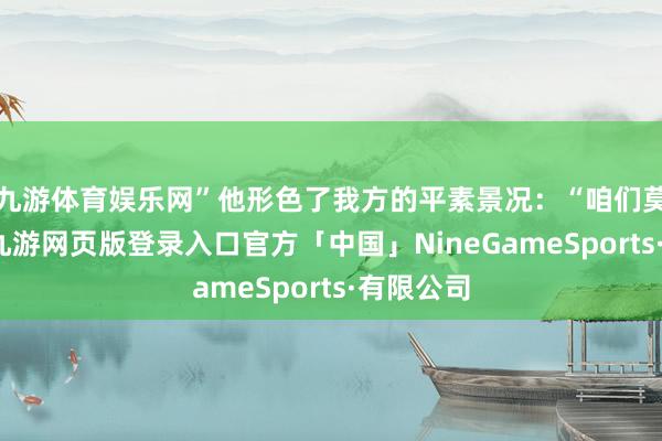 九游体育娱乐网”他形色了我方的平素景况：“咱们莫得火器-九游网页版登录入口官方「中国」NineGameSports·有限公司