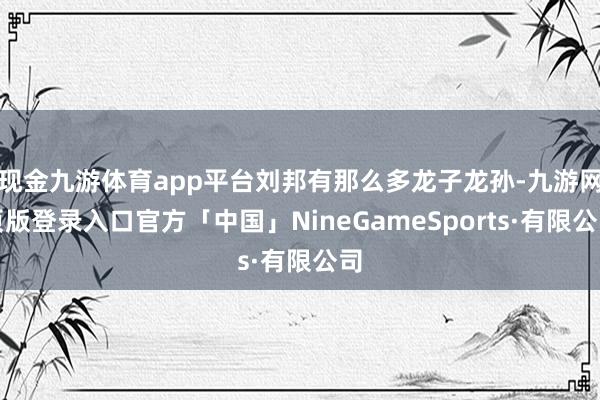 现金九游体育app平台刘邦有那么多龙子龙孙-九游网页版登录入口官方「中国」NineGameSports·有限公司