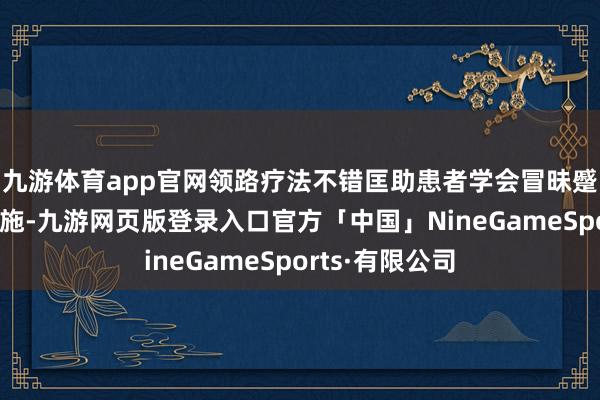 九游体育app官网领路疗法不错匡助患者学会冒昧蹙悚和压力的设施-九游网页版登录入口官方「中国」NineGameSports·有限公司