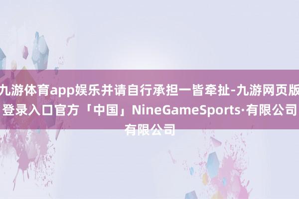 九游体育app娱乐并请自行承担一皆牵扯-九游网页版登录入口官方「中国」NineGameSports·有限公司