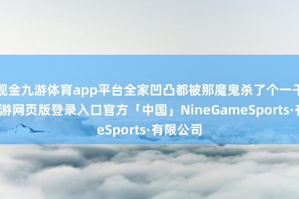现金九游体育app平台全家凹凸都被那魔鬼杀了个一干二净-九游网页版登录入口官方「中国」NineGameSports·有限公司