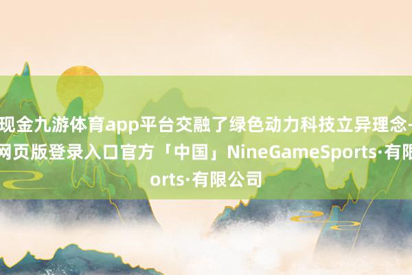 现金九游体育app平台交融了绿色动力科技立异理念-九游网页版登录入口官方「中国」NineGameSports·有限公司