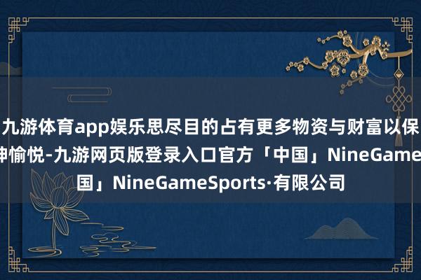 九游体育app娱乐思尽目的占有更多物资与财富以保证体魄健康和精神愉悦-九游网页版登录入口官方「中国」NineGameSports·有限公司