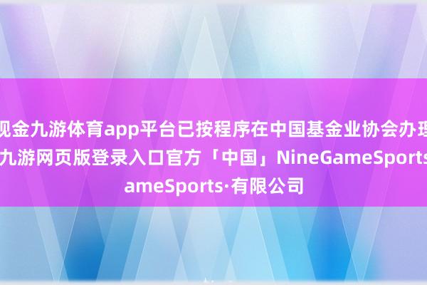 现金九游体育app平台已按程序在中国基金业协会办理刊动手续-九游网页版登录入口官方「中国」NineGameSports·有限公司