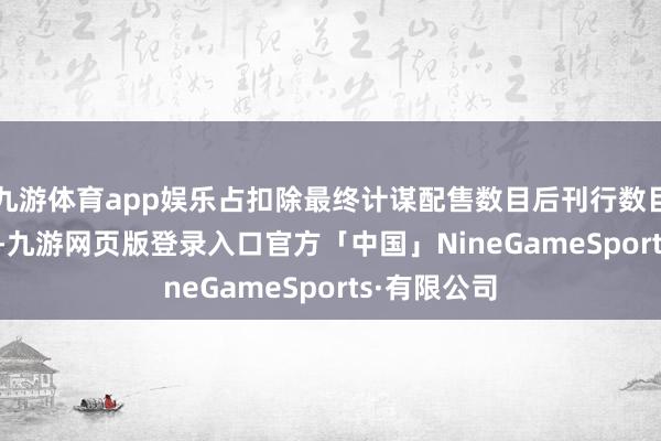 九游体育app娱乐占扣除最终计谋配售数目后刊行数目的68.45%-九游网页版登录入口官方「中国」NineGameSports·有限公司