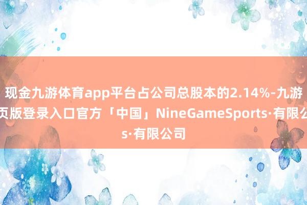 现金九游体育app平台占公司总股本的2.14%-九游网页版登录入口官方「中国」NineGameSports·有限公司