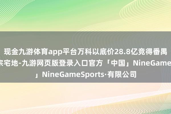 现金九游体育app平台万科以底价28.8亿竞得番禺区南站商务区三宗宅地-九游网页版登录入口官方「中国」NineGameSports·有限公司