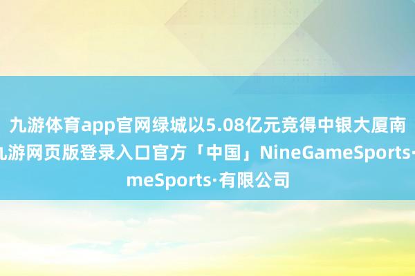 九游体育app官网绿城以5.08亿元竞得中银大厦南侧地块-九游网页版登录入口官方「中国」NineGameSports·有限公司