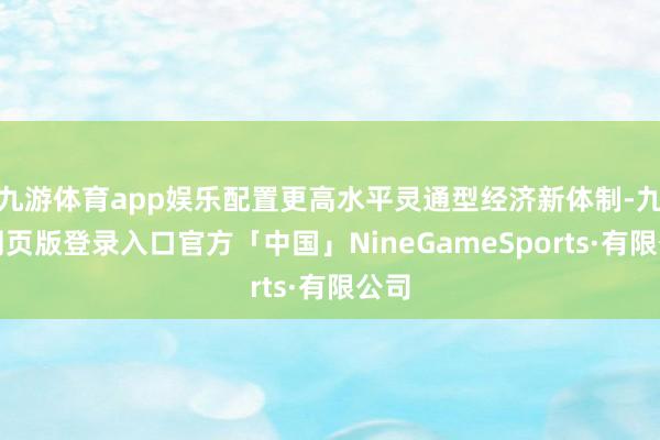 九游体育app娱乐配置更高水平灵通型经济新体制-九游网页版登录入口官方「中国」NineGameSports·有限公司