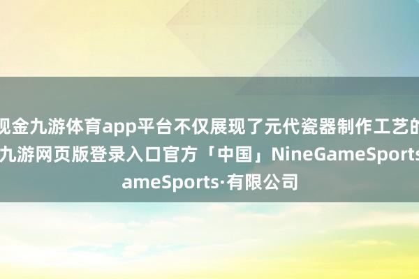 现金九游体育app平台不仅展现了元代瓷器制作工艺的高妙水平-九游网页版登录入口官方「中国」NineGameSports·有限公司