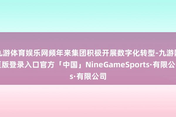 九游体育娱乐网频年来集团积极开展数字化转型-九游网页版登录入口官方「中国」NineGameSports·有限公司