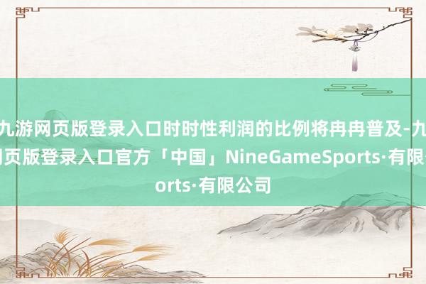 九游网页版登录入口时时性利润的比例将冉冉普及-九游网页版登录入口官方「中国」NineGameSports·有限公司