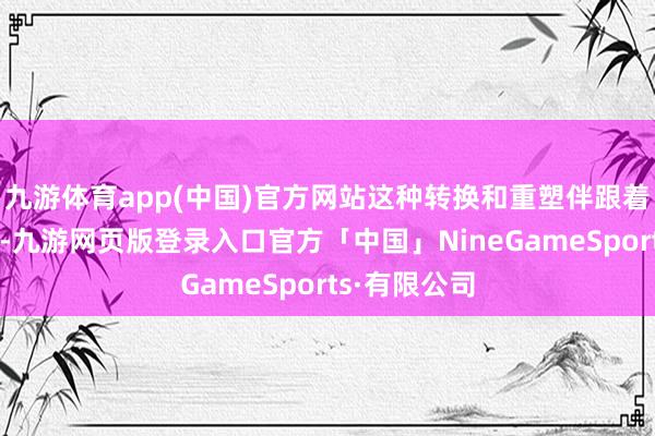 九游体育app(中国)官方网站这种转换和重塑伴跟着无奈和无力-九游网页版登录入口官方「中国」NineGameSports·有限公司