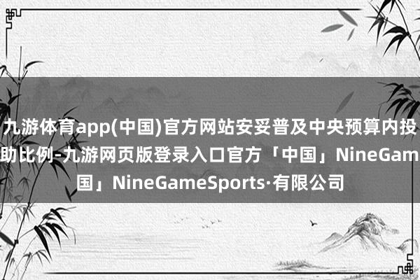 九游体育app(中国)官方网站安妥普及中央预算内投资对场合表情的援助比例-九游网页版登录入口官方「中国」NineGameSports·有限公司