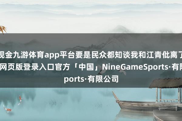 现金九游体育app平台要是民众都知谈我和江青仳离了-九游网页版登录入口官方「中国」NineGameSports·有限公司