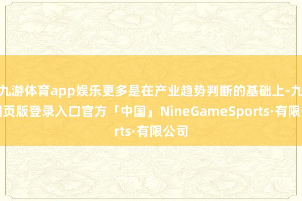 九游体育app娱乐更多是在产业趋势判断的基础上-九游网页版登录入口官方「中国」NineGameSports·有限公司