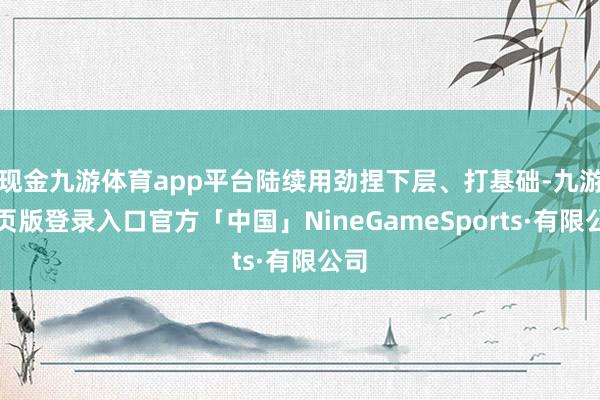 现金九游体育app平台陆续用劲捏下层、打基础-九游网页版登录入口官方「中国」NineGameSports·有限公司
