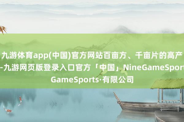 九游体育app(中国)官方网站百亩方、千亩片的高产典型不有数-九游网页版登录入口官方「中国」NineGameSports·有限公司