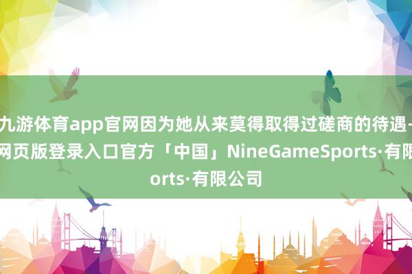 九游体育app官网因为她从来莫得取得过磋商的待遇-九游网页版登录入口官方「中国」NineGameSports·有限公司